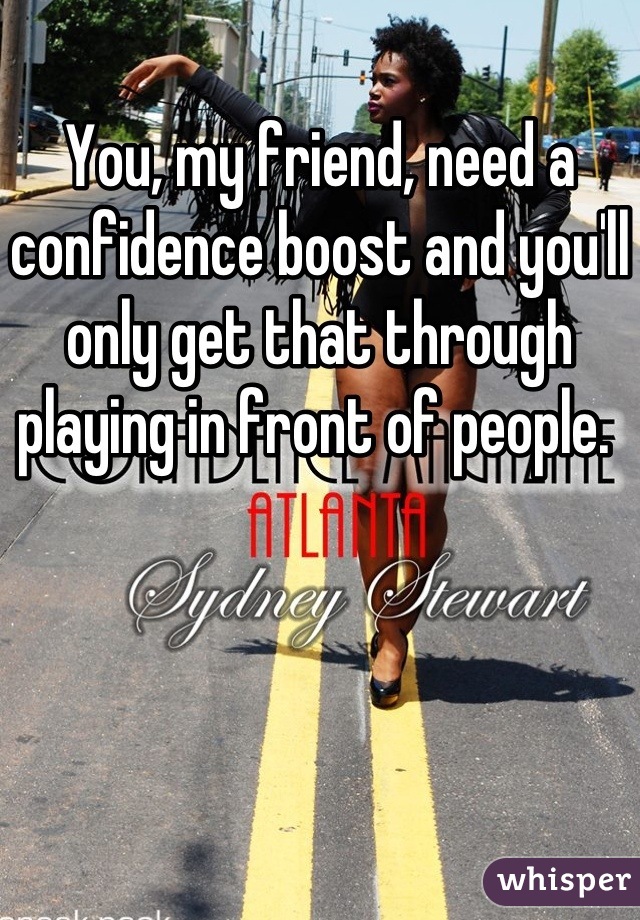 You, my friend, need a confidence boost and you'll only get that through playing in front of people. 