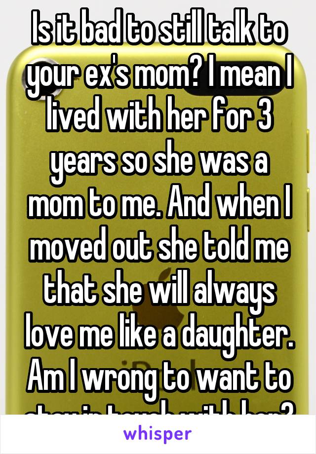 Is it bad to still talk to your ex's mom? I mean I lived with her for 3 years so she was a mom to me. And when I moved out she told me that she will always love me like a daughter. Am I wrong to want to stay in touch with her?