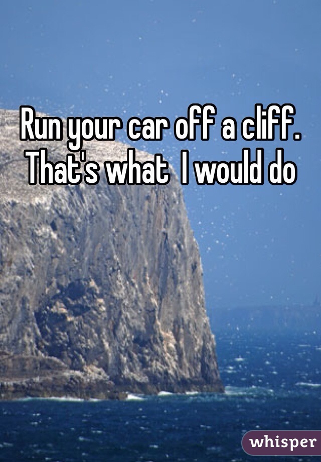 Run your car off a cliff. That's what  I would do