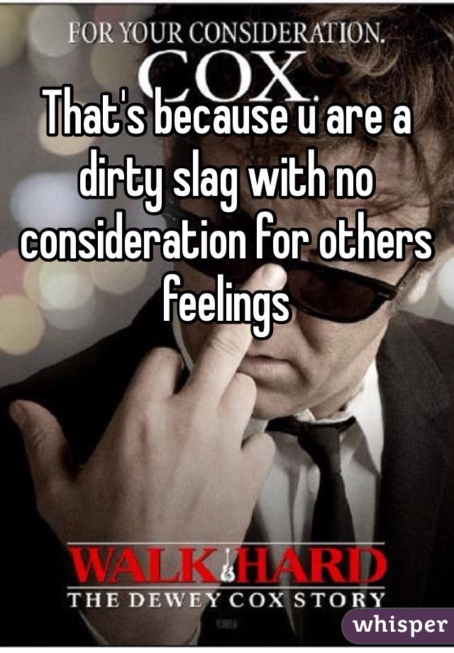 That's because u are a dirty slag with no consideration for others feelings 
