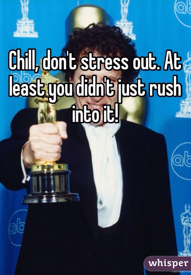 Chill, don't stress out. At least you didn't just rush into it!