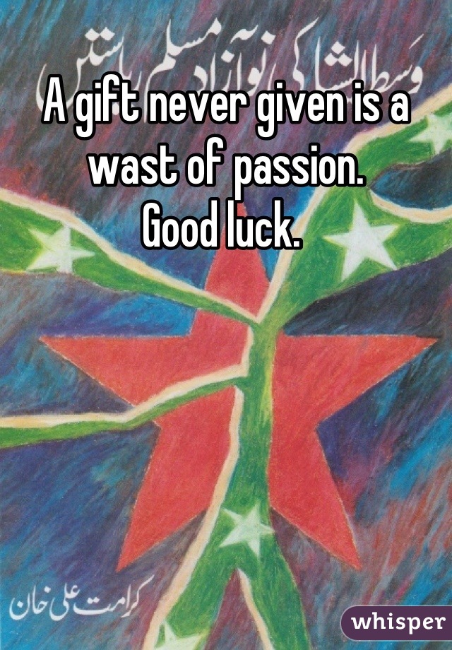 A gift never given is a wast of passion. 
Good luck. 