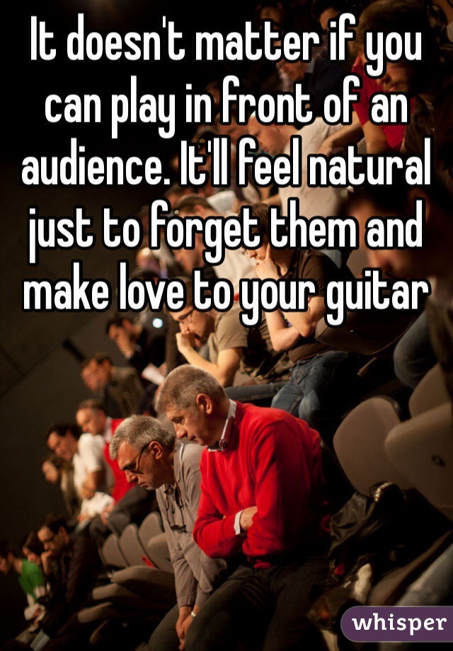 It doesn't matter if you can play in front of an audience. It'll feel natural just to forget them and make love to your guitar