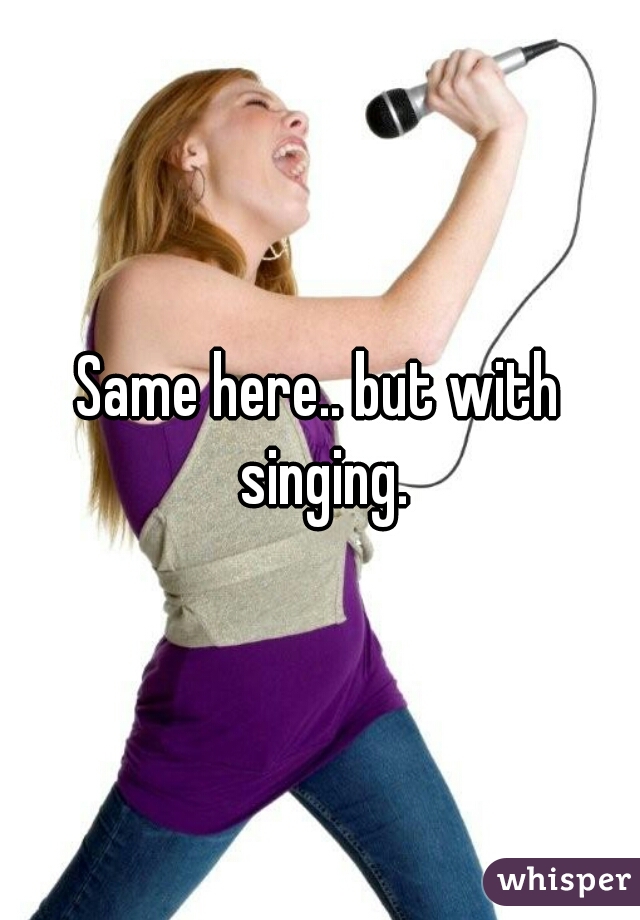 Same here.. but with singing.