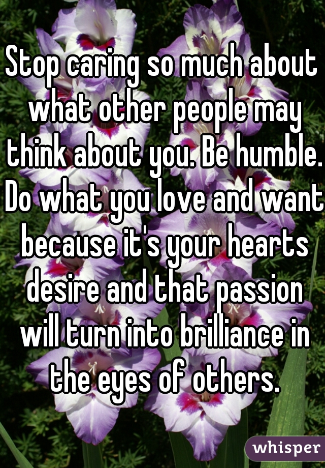 Stop caring so much about what other people may think about you. Be humble. Do what you love and want because it's your hearts desire and that passion will turn into brilliance in the eyes of others.