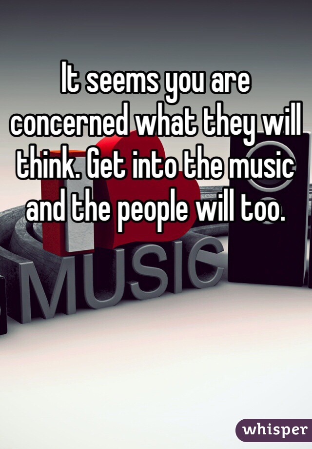 It seems you are concerned what they will think. Get into the music and the people will too. 
