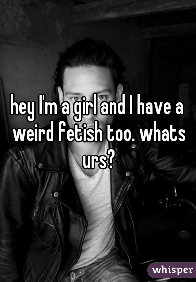 hey I'm a girl and I have a weird fetish too. whats urs?
