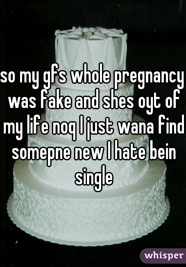 so my gfs whole pregnancy was fake and shes oyt of my life noq I just wana find somepne new I hate bein single