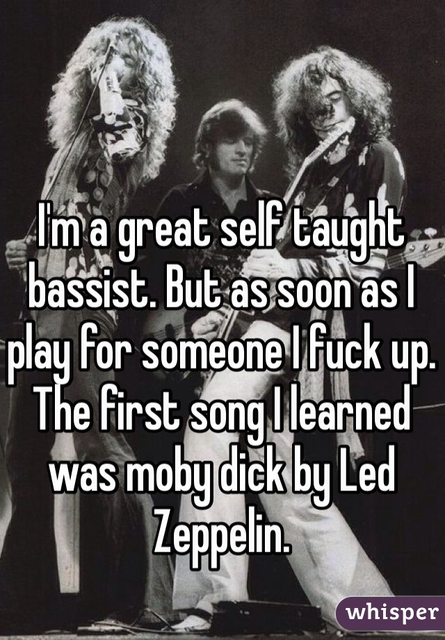 I'm a great self taught bassist. But as soon as I play for someone I fuck up.
The first song I learned was moby dick by Led Zeppelin. 