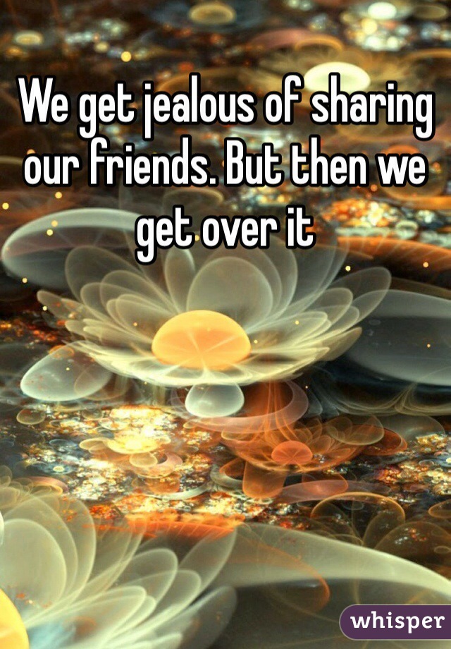 We get jealous of sharing our friends. But then we get over it