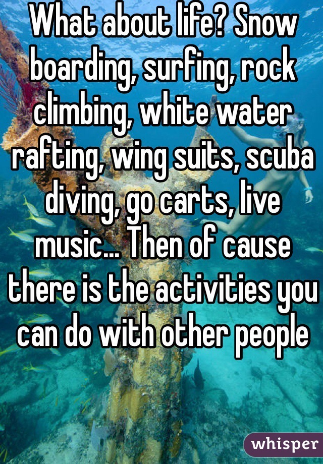What about life? Snow boarding, surfing, rock climbing, white water rafting, wing suits, scuba diving, go carts, live music... Then of cause there is the activities you can do with other people