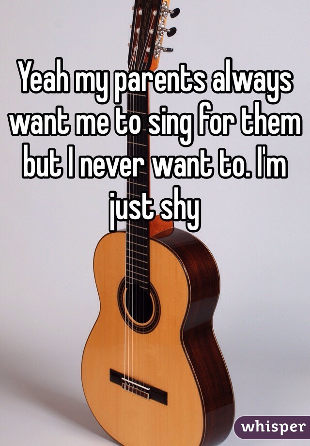 Yeah my parents always want me to sing for them but I never want to. I'm just shy 