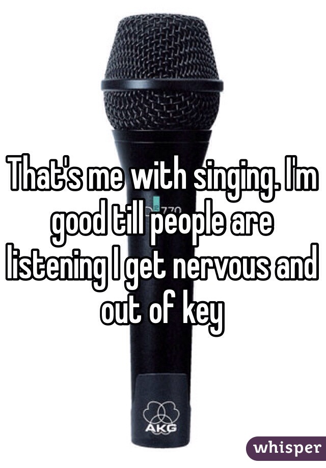 That's me with singing. I'm good till people are listening I get nervous and out of key