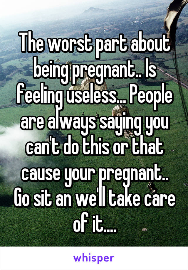 The worst part about being pregnant.. Is feeling useless... People are always saying you can't do this or that cause your pregnant.. Go sit an we'll take care of it....