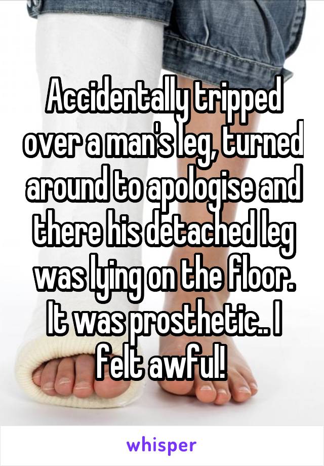 Accidentally tripped over a man's leg, turned around to apologise and there his detached leg was lying on the floor. It was prosthetic.. I felt awful! 