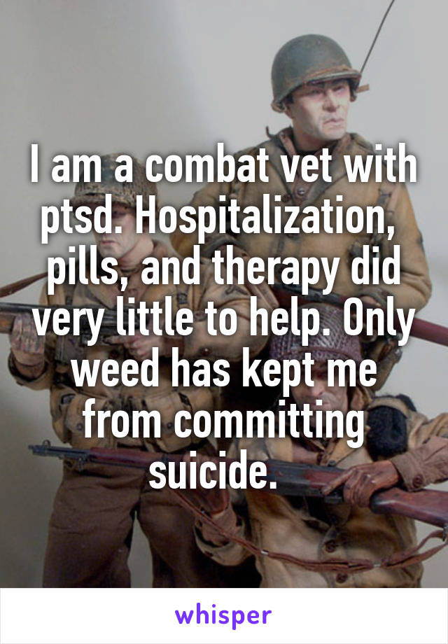 I am a combat vet with ptsd. Hospitalization,  pills, and therapy did very little to help. Only weed has kept me from committing suicide.  