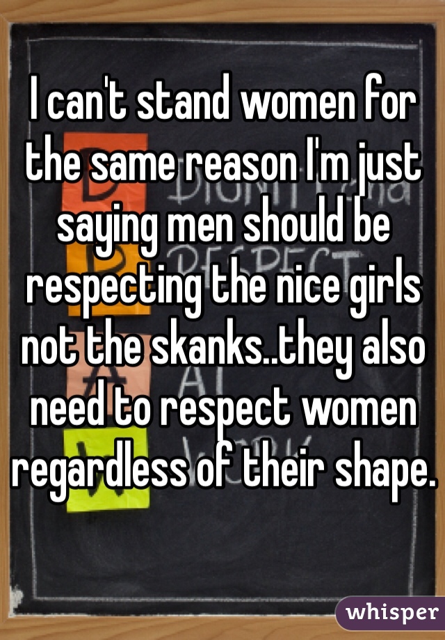 I can't stand women for the same reason I'm just saying men should be respecting the nice girls not the skanks..they also need to respect women regardless of their shape. 