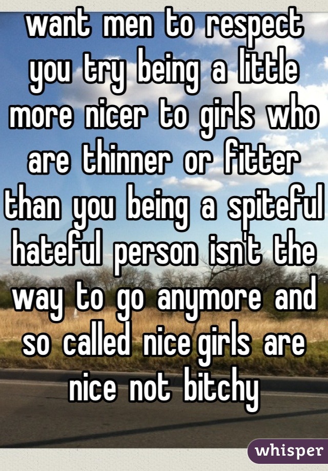 want  men  to  respect  you  try  being  a  little  more  nicer  to  girls  who  are  thinner  or  fitter  than  you  being  a  spiteful  hateful  person  isn't  the  way  to  go  anymore  and  so  called  nice girls  are  nice  not  bitchy  