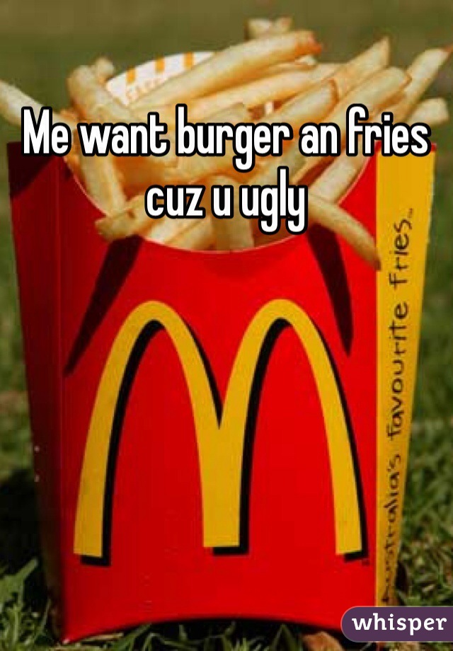 Me want burger an fries cuz u ugly