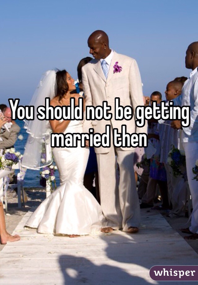 You should not be getting married then