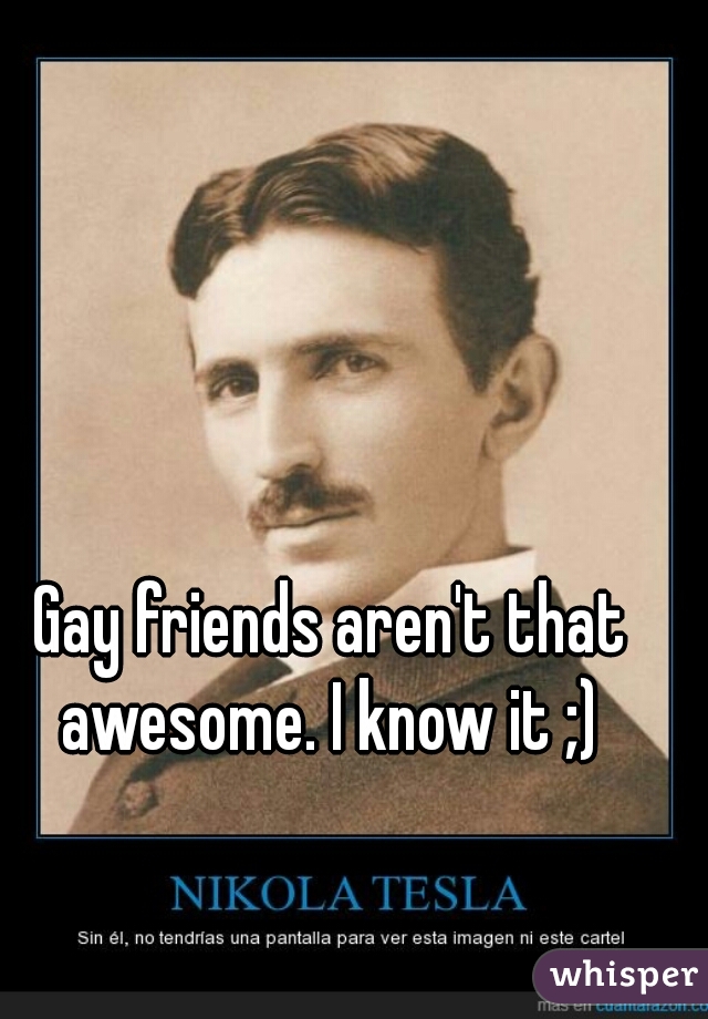 Gay friends aren't that awesome. I know it ;) 