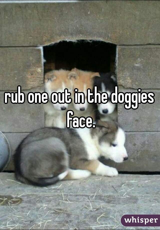 rub one out in the doggies face.