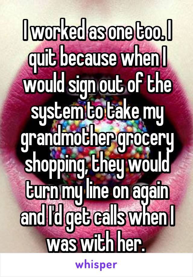 I worked as one too. I quit because when I would sign out of the system to take my grandmother grocery shopping, they would turn my line on again and I'd get calls when I was with her. 