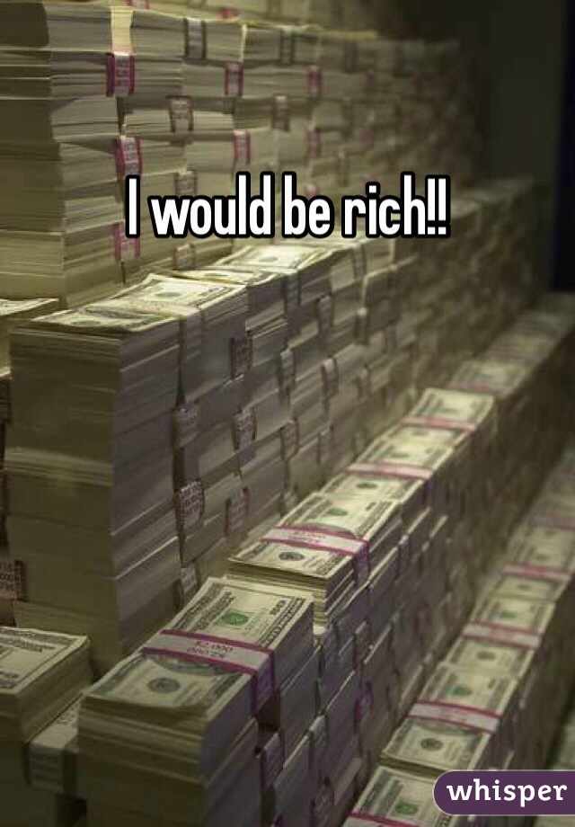 I would be rich!!