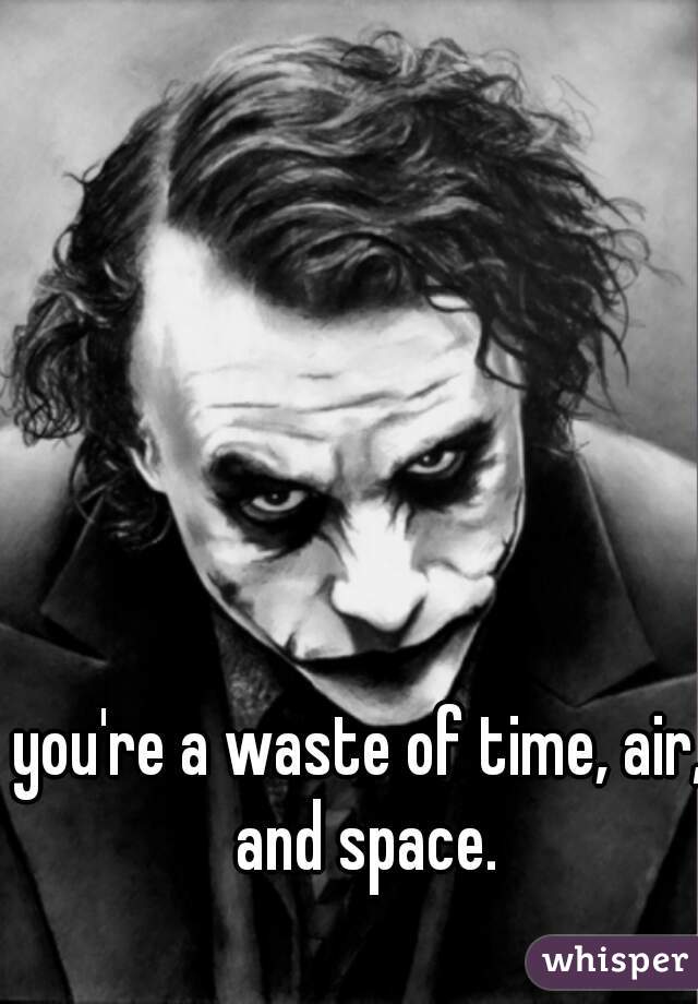 you're a waste of time, air, and space.