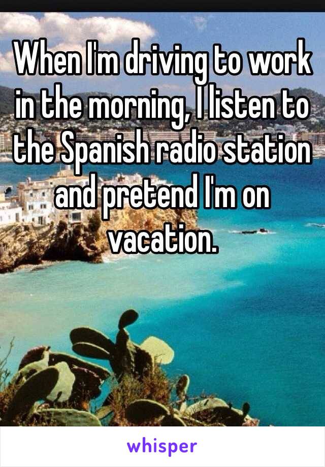 When I'm driving to work in the morning, I listen to the Spanish radio station and pretend I'm on vacation. 