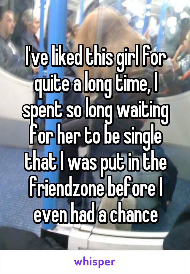 I've liked this girl for quite a long time, I spent so long waiting for her to be single that I was put in the friendzone before I even had a chance