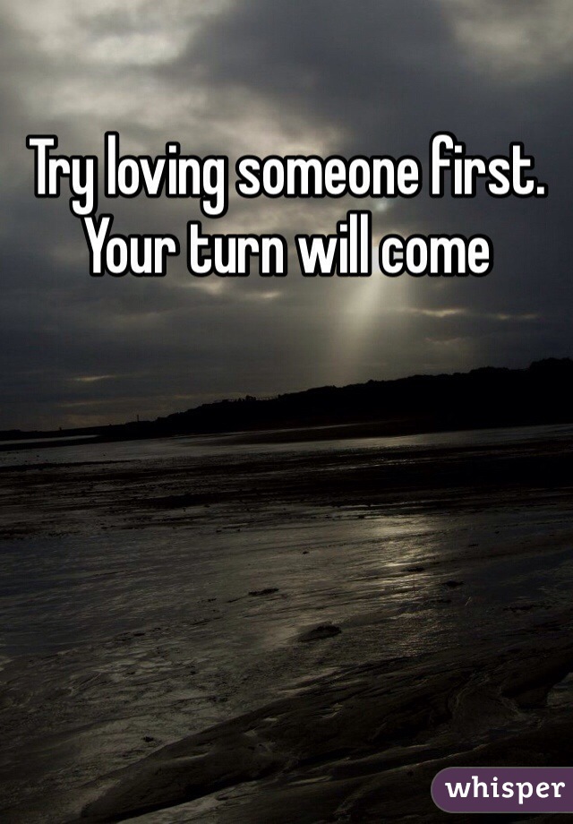 Try loving someone first. Your turn will come