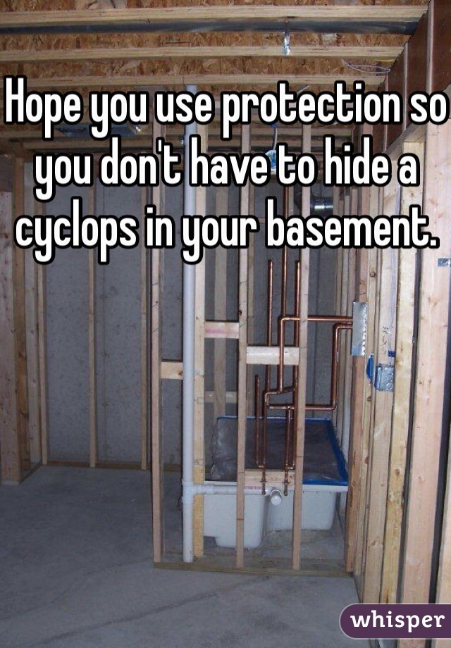 Hope you use protection so you don't have to hide a cyclops in your basement.