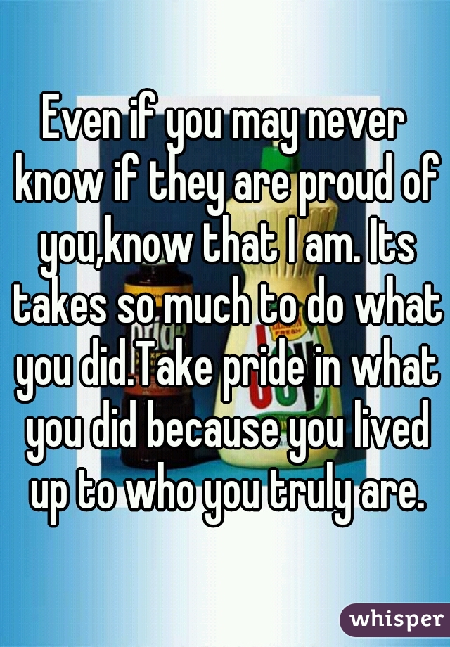 Even if you may never know if they are proud of you,know that I am. Its takes so much to do what you did.Take pride in what you did because you lived up to who you truly are.