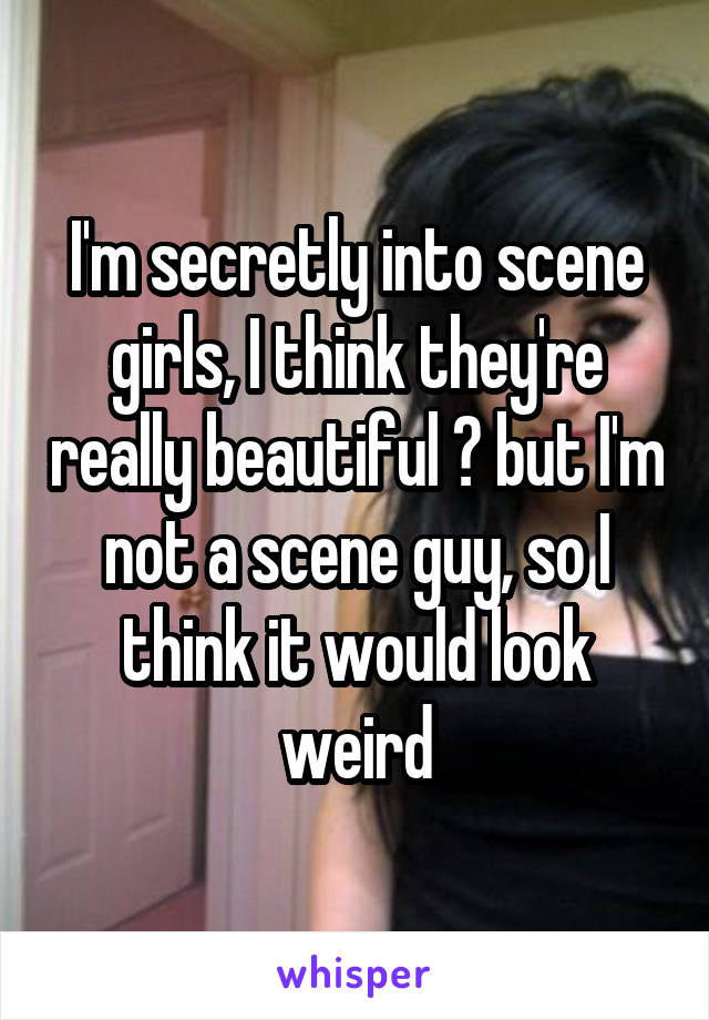 I'm secretly into scene girls, I think they're really beautiful 😆 but I'm not a scene guy, so I think it would look weird