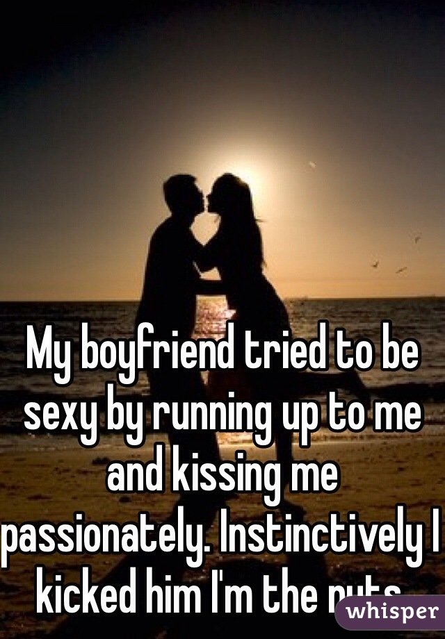 My boyfriend tried to be sexy by running up to me and kissing me passionately. Instinctively I kicked him I'm the nuts. 