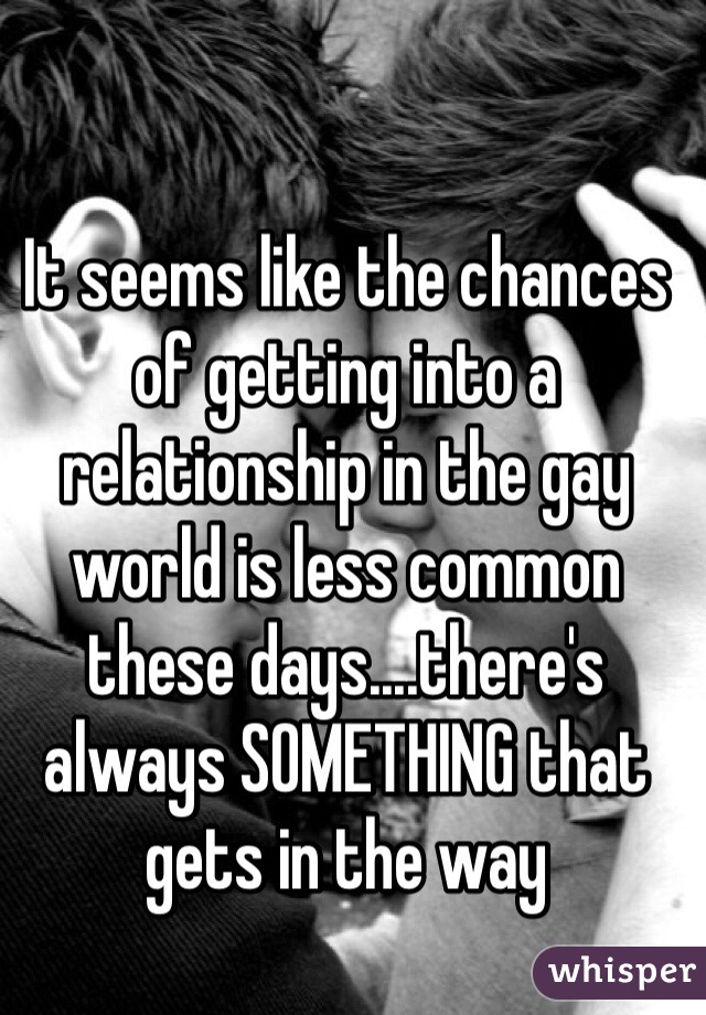 It seems like the chances of getting into a relationship in the gay world is less common these days....there's always SOMETHING that gets in the way