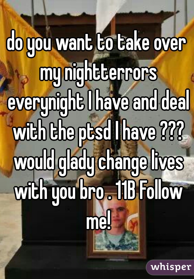 do you want to take over my nightterrors everynight I have and deal with the ptsd I have ??? would glady change lives with you bro . 11B Follow me!