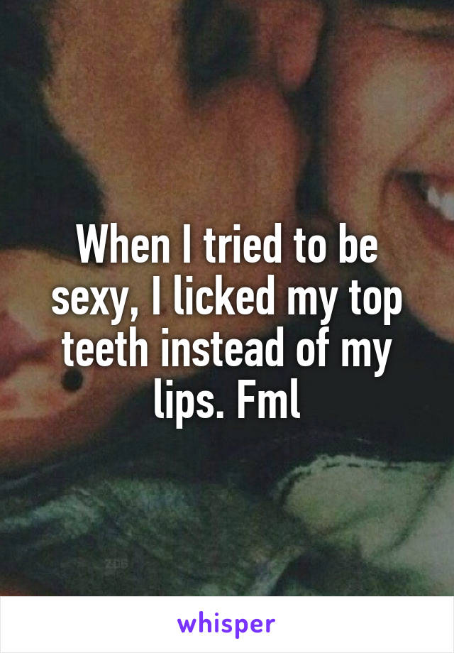 When I tried to be sexy, I licked my top teeth instead of my lips. Fml