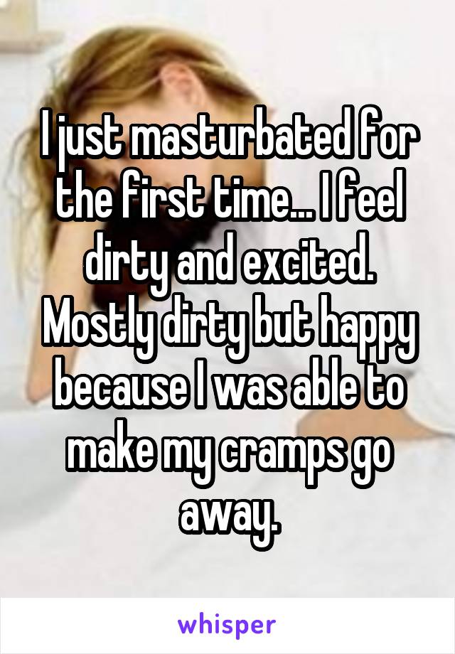 I just masturbated for the first time... I feel dirty and excited. Mostly dirty but happy because I was able to make my cramps go away.