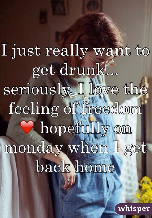 I just really want to get drunk... seriously. I love the feeling of freedom ❤️ hopefully on monday when I get back home