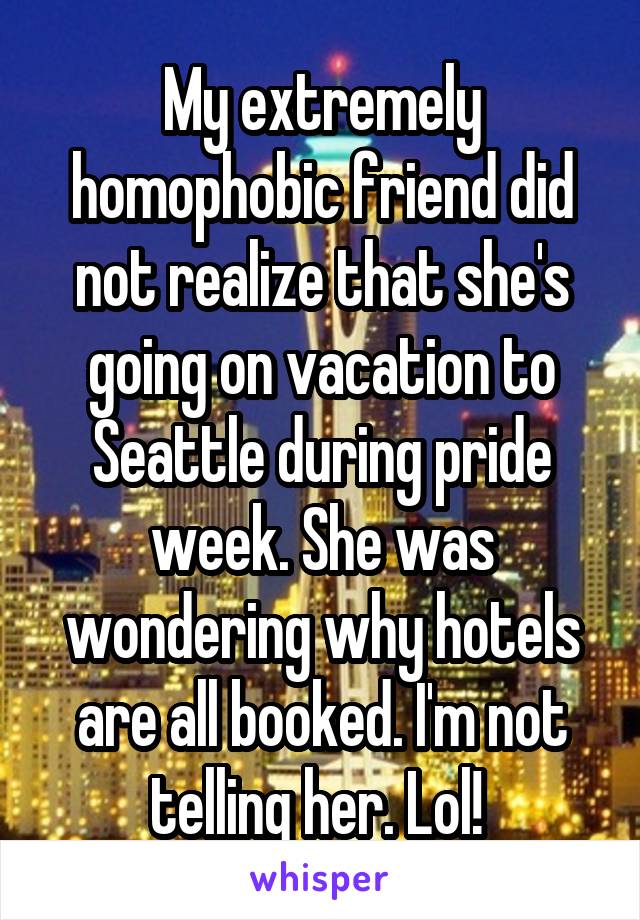 My extremely homophobic friend did not realize that she's going on vacation to Seattle during pride week. She was wondering why hotels are all booked. I'm not telling her. Lol! 