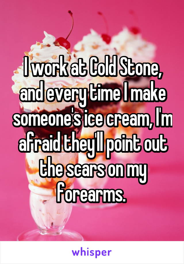 I work at Cold Stone, and every time I make someone's ice cream, I'm afraid they'll point out the scars on my forearms. 