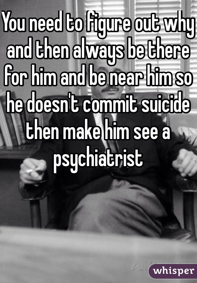 You need to figure out why and then always be there for him and be near him so he doesn't commit suicide then make him see a psychiatrist