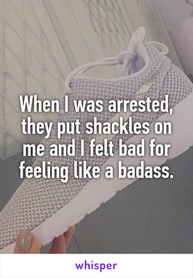 When I was arrested, they put shackles on me and I felt bad for feeling like a badass.