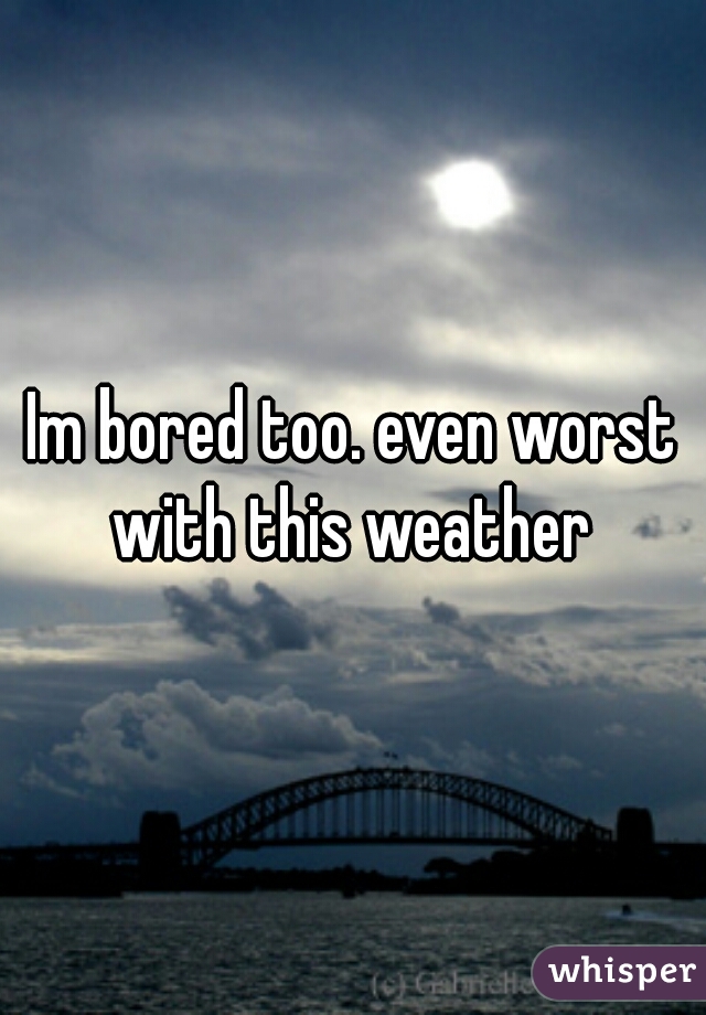 Im bored too. even worst with this weather 
