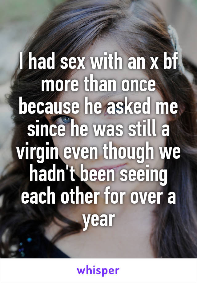 I had sex with an x bf more than once because he asked me since he was still a virgin even though we hadn't been seeing each other for over a year