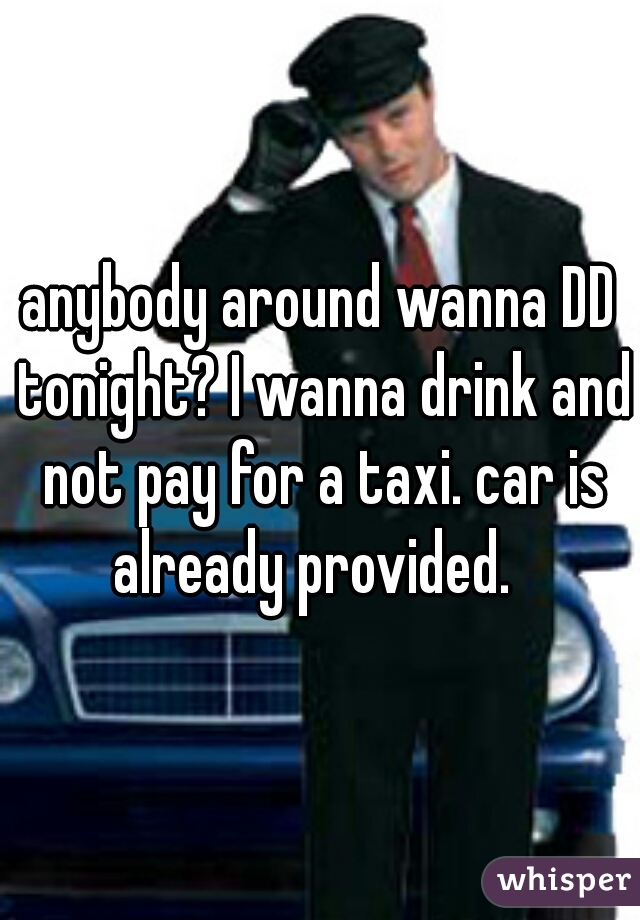 anybody around wanna DD tonight? I wanna drink and not pay for a taxi. car is already provided.  