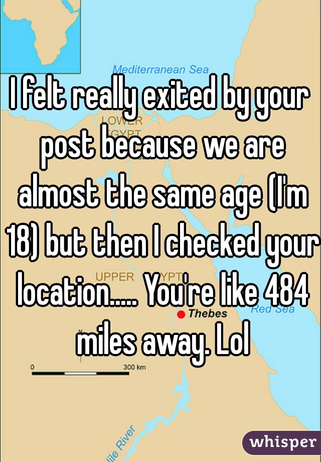 I felt really exited by your post because we are almost the same age (I'm 18) but then I checked your location..... You're like 484 miles away. Lol