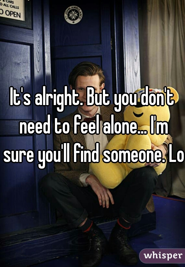 It's alright. But you don't need to feel alone... I'm sure you'll find someone. Lol